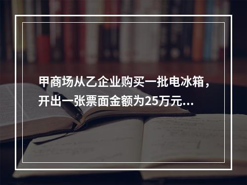 甲商场从乙企业购买一批电冰箱，开出一张票面金额为25万元的银