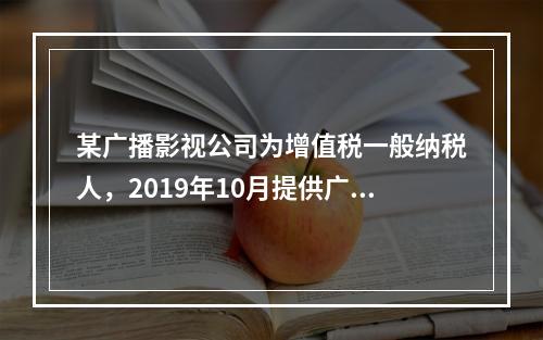 某广播影视公司为增值税一般纳税人，2019年10月提供广告设