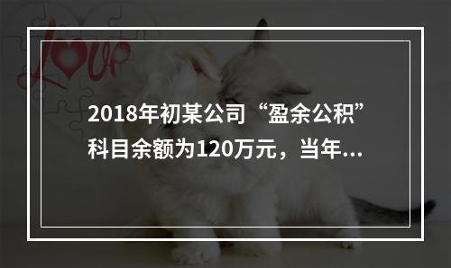 2018年初某公司“盈余公积”科目余额为120万元，当年实现