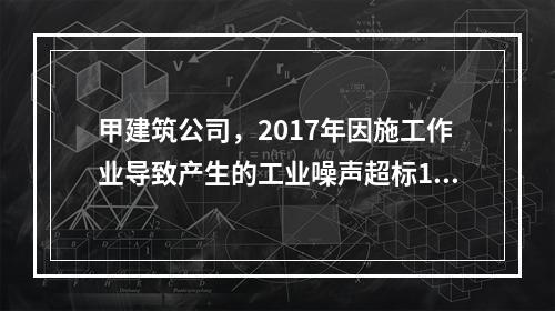 甲建筑公司，2017年因施工作业导致产生的工业噪声超标16分