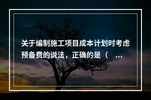 关于编制施工项目成本计划时考虑预备费的说法，正确的是（　）。