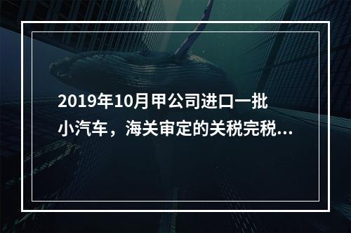 2019年10月甲公司进口一批小汽车，海关审定的关税完税价格