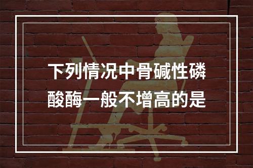 下列情况中骨碱性磷酸酶一般不增高的是