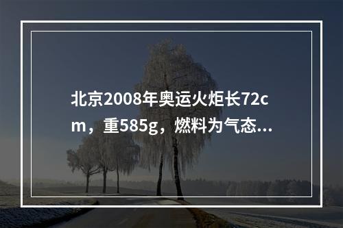 北京2008年奥运火炬长72cm，重585g，燃料为气态丙烷