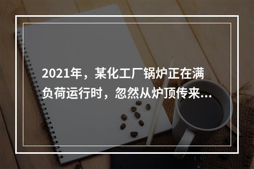 2021年，某化工厂锅炉正在满负荷运行时，忽然从炉顶传来较大