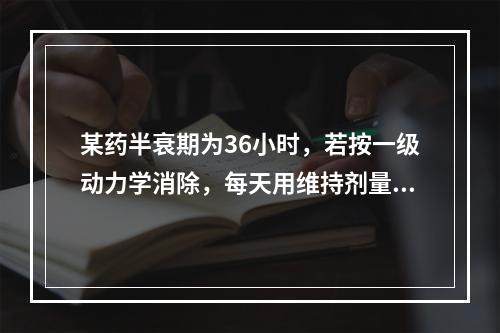 某药半衰期为36小时，若按一级动力学消除，每天用维持剂量给药