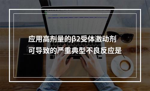 应用高剂量的β2受体激动剂可导致的严重典型不良反应是