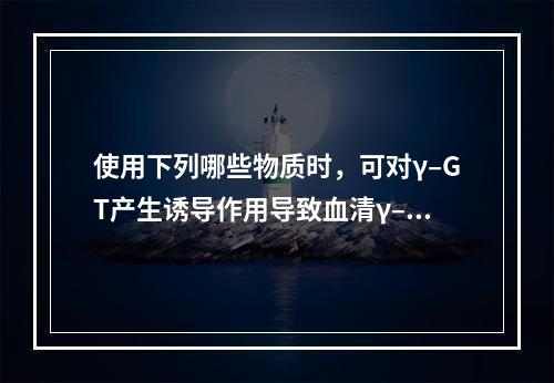 使用下列哪些物质时，可对γ–GT产生诱导作用导致血清γ–GT