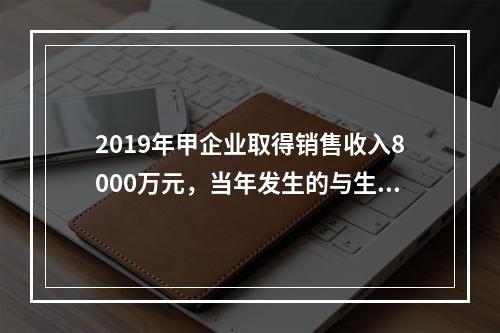 2019年甲企业取得销售收入8000万元，当年发生的与生产经