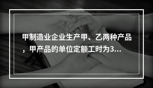 甲制造业企业生产甲、乙两种产品，甲产品的单位定额工时为30小