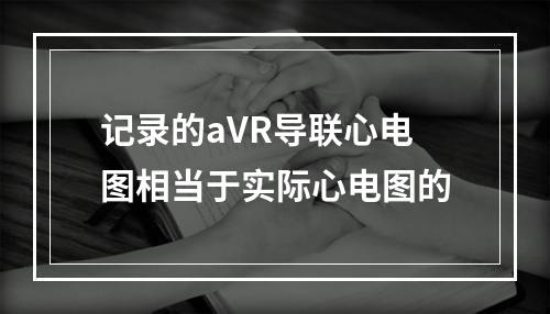 记录的aVR导联心电图相当于实际心电图的