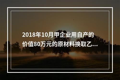 2018年10月甲企业用自产的价值80万元的原材料换取乙企业