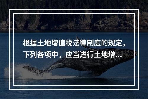 根据土地增值税法律制度的规定，下列各项中，应当进行土地增值税