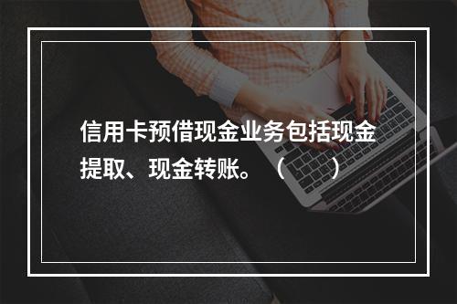 信用卡预借现金业务包括现金提取、现金转账。（　　）