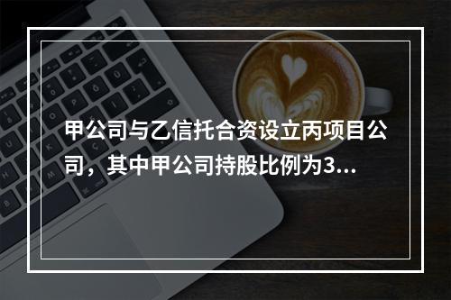 甲公司与乙信托合资设立丙项目公司，其中甲公司持股比例为30％