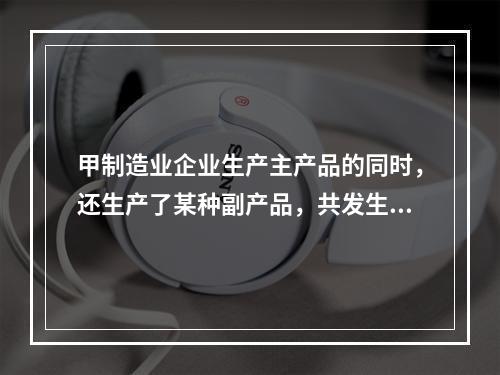 甲制造业企业生产主产品的同时，还生产了某种副产品，共发生生产