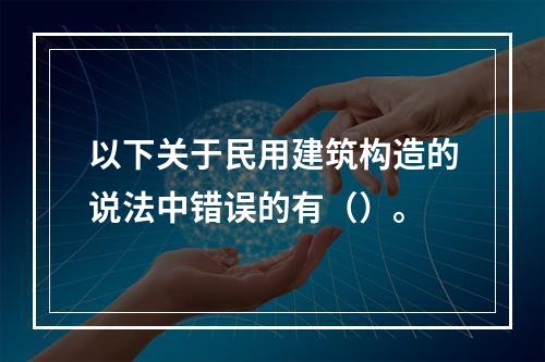 以下关于民用建筑构造的说法中错误的有（）。