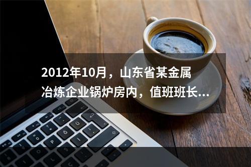 2012年10月，山东省某金属冶炼企业锅炉房内，值班班长巡视