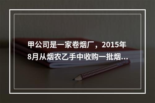 甲公司是一家卷烟厂，2015年8月从烟农乙手中收购一批烟叶，