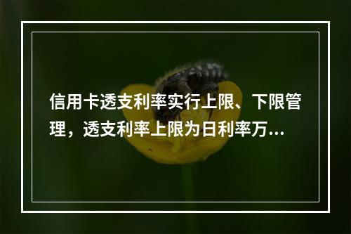 信用卡透支利率实行上限、下限管理，透支利率上限为日利率万分之