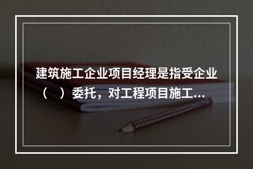 建筑施工企业项目经理是指受企业（　）委托，对工程项目施工过程