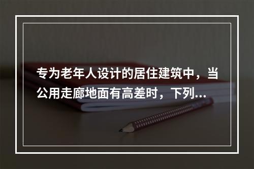 专为老年人设计的居住建筑中，当公用走廊地面有高差时，下列哪