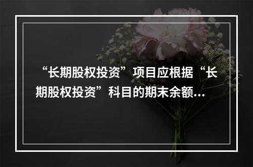 “长期股权投资”项目应根据“长期股权投资”科目的期末余额填列