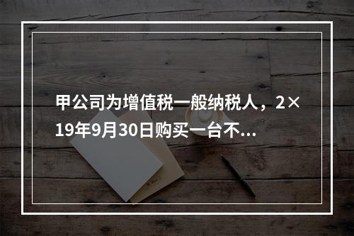 甲公司为增值税一般纳税人，2×19年9月30日购买一台不需要