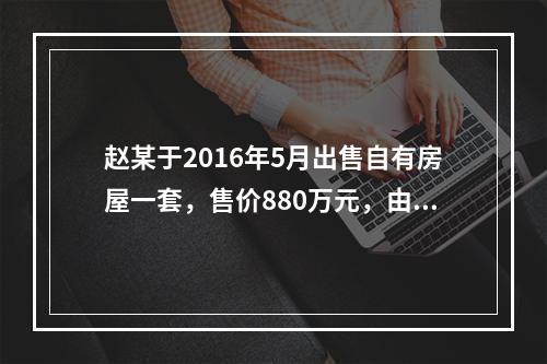 赵某于2016年5月出售自有房屋一套，售价880万元，由于销