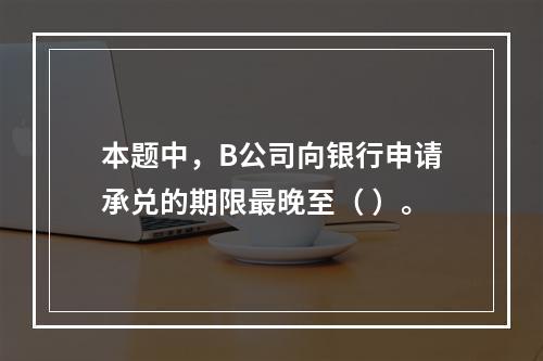 本题中，B公司向银行申请承兑的期限最晚至（ ）。