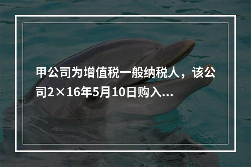 甲公司为增值税一般纳税人，该公司2×16年5月10日购入需安