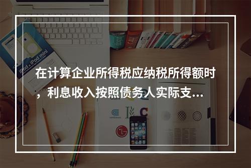 在计算企业所得税应纳税所得额时，利息收入按照债务人实际支付利