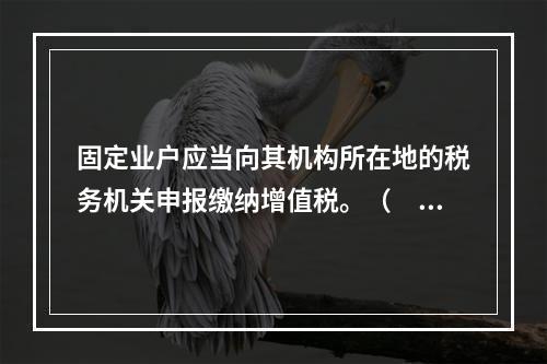 固定业户应当向其机构所在地的税务机关申报缴纳增值税。（　）