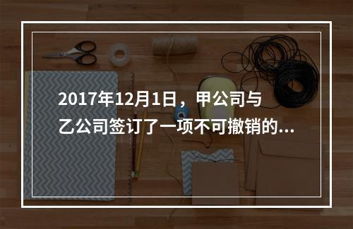 2017年12月1日，甲公司与乙公司签订了一项不可撤销的销售