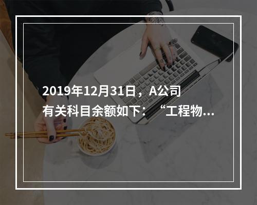 2019年12月31日，A公司有关科目余额如下：“工程物资”