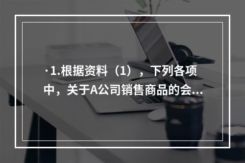 ·1.根据资料（1），下列各项中，关于A公司销售商品的会计处