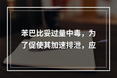 苯巴比妥过量中毒，为了促使其加速排泄，应