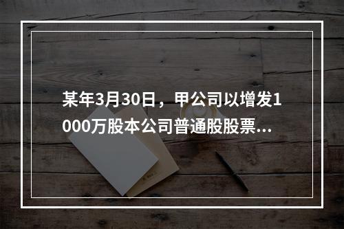 某年3月30日，甲公司以增发1000万股本公司普通股股票和一