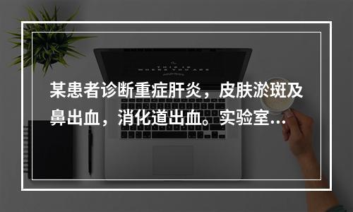 某患者诊断重症肝炎，皮肤淤斑及鼻出血，消化道出血。实验室检查