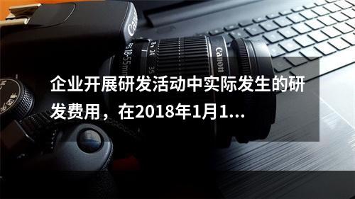 企业开展研发活动中实际发生的研发费用，在2018年1月1日至