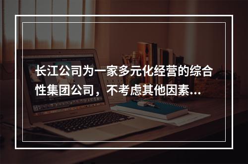 长江公司为一家多元化经营的综合性集团公司，不考虑其他因素，其