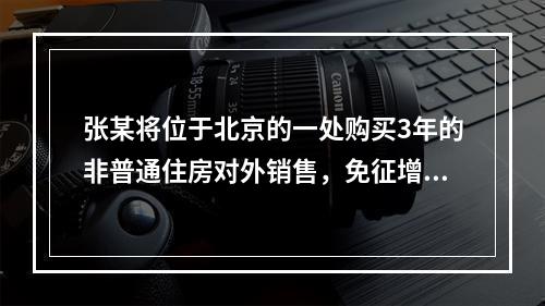 张某将位于北京的一处购买3年的非普通住房对外销售，免征增值税