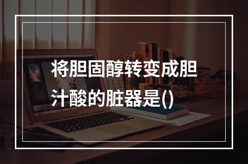 将胆固醇转变成胆汁酸的脏器是()