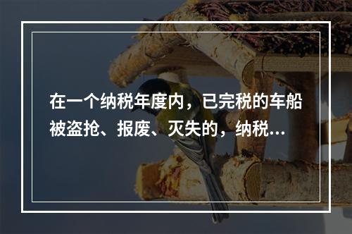 在一个纳税年度内，已完税的车船被盗抢、报废、灭失的，纳税人可