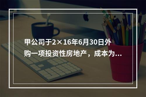 甲公司于2×16年6月30日外购一项投资性房地产，成本为50