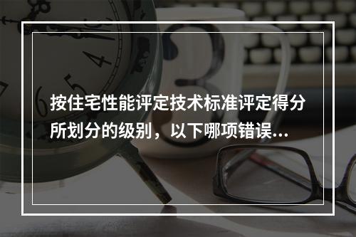 按住宅性能评定技术标准评定得分所划分的级别，以下哪项错误？