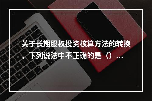 关于长期股权投资核算方法的转换，下列说法中不正确的是（）。