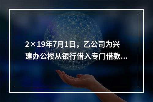 2×19年7月1日，乙公司为兴建办公楼从银行借入专门借款50