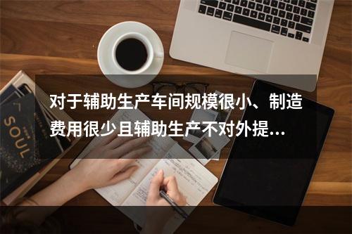 对于辅助生产车间规模很小、制造费用很少且辅助生产不对外提供产