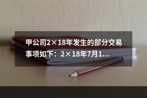 甲公司2×18年发生的部分交易事项如下：2×18年7月1日，